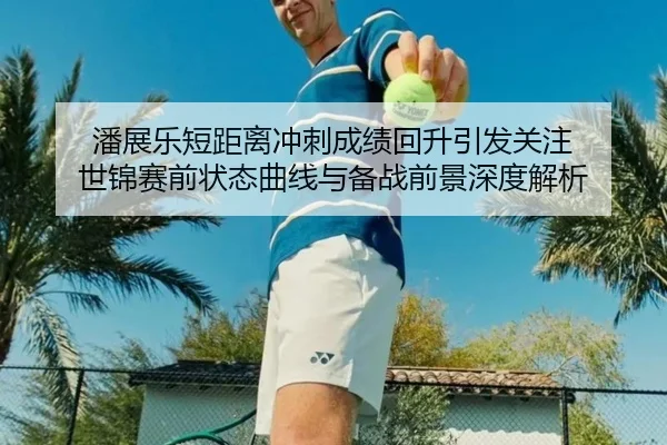 潘展乐短距离冲刺成绩回升引发关注 世锦赛前状态曲线与备战前景深度解析